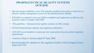 PHARMACEUTICAL QUALITY SYSTEMS
(ICH Q10)
• This document establishes a new ICH tripartite guideline describing a model for an
effective quality management system for the pharmaceutical industry
• ICH Q10 was adopted in the year 2008 to establish and implement an effective QA
system in order to comply with GMP.
• This guideline, “pharmaceutical quality systemic on ISO concept.
• ICH Q10 demonstrates industry and regulatory authorities’
• ICH Q10 is not intended to create any new expectations beyond current regulatory
requirements
• Current is Step 4, Version dated 4th June 2008
• Recommended for adoption to the regulatory bodies of the European Union,
Japan and USA
5
 