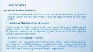 OBJECTIVES
(1) Achieve Product Realization:
To establish, implement & maintain a system that allows the delivery of a products
with the quality attributes appropriate to meet the needs of patient & other stake
holders.
(2) Establish & Maintain a State of Control:
To develop & use effective monitoring & control systems for process performance &
product quality, thereby providing assurance of continued suitability and capability
of processes. Quality Risk Management (QRM) can be useful in identifying the
monitoring and control systems
(3) Facilitate Continual Improvement:
To identify and implement appropriate product quality improvements, process
improvements, variability reduction, innovation & quality system enhancements,
thereby increasing the ability to fulfill quality needs consistently. QRM can be useful
for identifying & prioritizing areas for continual improvement 6
 