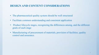 DESIGN AND CONTENT CONSIDERATIONS
• The pharmaceutical quality system should be well structured
• Facilitate common understanding and consistent application
• Product lifecycle stages, recognizing the differences among, and the different
goals of each stage
• Manufacturing of procurement of materials, provision of facilities, quality
control and assurance.
7
 