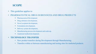SCOPE
• This guideline applies to
• PHARMACEUTICAL DRUG SUBSTANCES AND DRUG PRODUCTS
 Pharmaceutical Development
 Drug substance development,
 Novel excipient development,
 Formulation development,
 Delivery system development,
 Manufacturing process development and scale-up,
 Analytical method development.
• TECHNOLOGY TRANSFER
• New product transfers during Development through Manufacturing;
• Transfers within or between manufacturing and testing sites for marketed products.
8
 