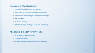 Commercial Manufacturing:
• Acquisition and control of materials
• Provision of facilities, utilities & equipment;
• Production (including packaging and labeling);
• QC and QA
• Release, Storage
• Distribution (excluding wholesaler activities)
PRODUCT DISCONTINUATION:
• Retention of documentation
• Sample retention
• Continued product assessment and reporting
9
 