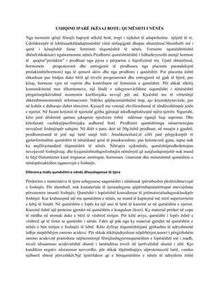 USHQIMI IPARË IKËSAJ BOTE: QUMËSHTI I NËNËS
Nga momenti qënjë fëmijëi hapsytë nëkëtë botë, trupi i tijduhet të adaptohetme njëjetë të re.
Çdofaktorpër të lehtësuarkëtëadaptimështë vënë nëfuqigjatë dhepas shtatzënisë.Shembulli më i
qartë i kësajështë fazae formimit tëqumështit të nënës. Formimi iqumështitështë
dhënë(shkaktuar) ngahormonete nënës.Prodhimii qumështitështë i lidhurkryesisht menjë hormon
të quajtur"prolaktin" i prodhuar nga pjesa e përparme e hipofizësnë tru. Gjatë shtatzënisë,
hormonete
progesteronit dhe estrogjenit të prodhuara nga placenta parandalojnë
prolaktinën(hormoni) nga të qenurit aktiv dhe nga prodhimi i qumështit. Por placenta është
shkarkuar pas lindjes duke bërë që nivelii progesteronit dhe estrogjenit në gjak të bjerë, pas
kësaj, hormoni vjen në veprim dhe kontribuon në formimin e qumështit. Për shkak tëkëtij
komunikiminë mes tëhormoneve, një lëndë e ushqyesevlefshme siqumështi i nënësështë
përgatiturpikërishtnë momentin kurfëmijaka nevojë për atë. Kjoështë me të vërtetënjë
shkëmbimmomentali informacionit. Ndërko qëplacentaështënë trup, ajo kryendetyravitale, por
në kohën e duhurajo duhet tënxirret. Kjosjell me vetenjë zhvillimshumë të rëndësishëmpër jetën
e njeriut. Në fazate krijimit të njeriuttë gjitha gjëratqë ndodhinplotësojnë njëra-tjetrën. Sigurisht,
këto janë dëshmitë qartase çdoqenie njerëzore është ndërtuar nganjë fuqi supreme. Dhe
këtofazatë vazhdojëpasifëmijaka ardhurnë botë. Prodhimii qumështitnga nënarritetsipas
nevojëssë foshnjëspër ushqim. Në ditët e para, deri në 50g.është prodhuar, në muajin e gjashtë,
prodhimimund të jetë aqi lartë sanjë litër. Atashkencëtarë,të cilët janë përpjekurpër të
gjeturformulëne qumështit të nënëskanë qenë të pasuksesshme, pas hetimevetë gjata, sepse nuk
ka anjëllojstandard tëqumështit të nënës. Nëtrupin eçdonënës, qumështiprodhohetsipas
nevojavetë foshnjëssaj, dhe kyqumështushqenfoshnjën nëmënyrë që asnjëushqimtjetër nuk mund
ta bëjë.Hulumtimet kanë treguarse antitrupat, hormonet, vitaminat dhe mineraletnë qumështin e
nënëspërcaktohen nganevojat e foshnjës.
Diferenca midis qumështin e nënës dheushqyesve të tjera

Përdorimi e materialeve të tjera ushqyesese saqumështi i nënësnuk ipërmbushin plotësishtnevojat
e foshnjës. Për shembull, nuk kamateriale të tjeraushqyese qëpërmbajnëantitrupat enevojshme
përsistemin imuntë foshnjës. Qumështi i lopësështë konsideruar të jetëmaterialushqyesklasikpër
foshnjet. Kur krahasojmë atë me qumështin e nënës, ne mund të kuptojmë më mirë superioritetin
e këtij të fundit. Në qumështin e lopës ka një sasi të lartë të kazeinë se në qumështin e njeriut.
Kazeinë është një proteine gjendet në qumështin e koaguluar (kosi). Ky material prishet në copa
të mëdha në stomak duke e bërë të vështirë tretjen. Për këtë arsye, qumështi i lopës është e
vështirë që të tretet se qumështi i nënës. Fakti që pak nga ky material gjendet në qumështin e
nënës e bën tretjen e foshnjës të lehtë. Këto dylloje tëqumështitjanë gjithashtu të ndryshmenë
lidhje mepërbërjen eamino acideve. Për shkak tëkëtijndryshimi nëpërbërjen,numri i përgjithshëm
iamino acidevetë pranishme nëplazmëenjë fëmijëushqyermequmështin e lopësështë më i madh,
niveli idisaamino acideveështë shumë i lartëndërsa niveli itë tjerëveështë shumë i ulët. Kjo
kandikim negativ nësistemin nervordhe, për shkak tëpërmbajtjes sëproteinavetë lartë, vendos
njëbarrë shtesë përveshkët.Një tjetërfaktor që e bënqumështin e nënës të ndryshëm është

 