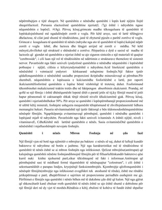 nëpërmbajtjen e tijtë sheqerit. Në qumështin e nënësdhe qumështi i lopës katë njëjtin llojtë
sheqeritlactozë. Porsasia elactozësnë qumështine njeriut(L /7g) është i ndryshëm ngase
nëqumështin e lopës(L /4.8g). Përveç kësaj,grimcate madhe tëkoaguluara të qumështit të
lopëskalojnëshumë më ngadalënëpër zorrët e vogla. Për këtë arsye, sasi të lartë tëlëngjeve
dhelactose, të cilat janë shumë të rëndësishme, janë të zhyturnë pjesën e parëtë zorrëve të vogla.
Grimcat e koaguluara të qumështit të nënës (ndryshe nga ato të qumështit të lopës) kalojnë nëpër
zorrët e vogla lehtë, dhe lactoza dhe lëngjet arrijnë në zorrët e mëdha. Në këtë
mënyrë,zhvillohet një strukturë e shëndoshë e zorrëve. Përparësia e dytë e sasisë së madhe të
lactozës që gjendet në qumështin e njeriut është se ajo siguron sintezën e një materiali të quajtur
"cerebroside", i cili luan një rol të rëndësishëm në ndërtimin e strukturave themelore të sistemit
nervor. Pavarësisht nga fakti seniveli iyndyrësnë qumështin e nënësdhe nëqumështi i lopësështë
pothuajse i njëjtë, cilësia e këtyreyndyrnaështë e ndryshme.Acid linoleicnë qumështin e
nënësështë i vetmiacid yndyrori
kërkuaranë ushqimine foshnjës.Një faktor tjetër
qëdallonqumështin e nënësështë sasiadhe proporcioni ikripësdhe mineraleveqë ai përmban.Për
shembull, nëqumështin e lopëssasia e kalciumitdhe fosforitështë e lartë, por raporti
ikalciumittëfosforitnë qumështin e lopëse bëntë vështirëqë të tretetsiç duhet. Fosforimund
tëkombinohet mekalciumnë traktin tretës dhe në faktpengon absorbimin ekalciumit. Prandaj, në
qoftë se një fëmije i është dhënëqumësht lopenë ditët e paratë jetës së tij,ky fëmijë mund të jetëi
hapur përanomali të caktuarapër shkak tënjë rënietë nivelit tëkalciumitnë gjak. Përveç kësaj,
qumështi i njeriutështëhekur 50%. Për arsye se qumështi i lopëspërmbannjë proporcionshumë më
të ulëttë këtij minerali, foshnjete ushqyera mequmësht tëlopësmund të zhvillojnëanemitë lidhura
memangësi hekuri. Pasuria nëvitaminaështë një tjetër faktorqë e bën tëdomosdoshëmqumështine
nënëspër fëmijën. Ngapikëpamja evitaminaveqë përmbajnë, qumështi i nënësdhe qumështi i
lopësjanë mjaft të ndryshëm. Pavarësisht nga fakti seniveli ivitaminës A ështëi njëjtë, niveli i
vitaminaveE, CdheKështë mëi lartënë qumështin e nënës. Sasia evitaminësDnë qumështin e
nënësështë i mjaftueshëmpër nevojate foshnjës.
Qumështi

i

nënës

Mbron

Foshnja

në

çdo

fazë

Një fëmijë vjen në botë nga njëmitër e mbrojtur pa baktere e nënës së saj, duhet të luftojë kundër
baktereve të ndryshme në botën e jashtme. Një nga karakteristikat më të rëndësishme të
qumështit të nënës është se ai mbron foshnjën nga infeksionet. Qelizat mbrojtëse(antitrupat) që
kalojnënga qumështii nënëste foshnjandihmojnë fëmijën për të filluarluftënkundër baktereve qëai
kurrë nuki kishte njohurmë parë,sikur tëkishteqenë në fakt i informuar.Antitrupat që
përmbajnënë sasi të mëdhanë formë tëqumështit të nënësquajtur "colostrum", i cili është i
sekretuarnëditët e parapas lindjes, kryejnënjë funksionmbrojtës. Kjombrojtje qëofronqumështi i
nënëspër fëmijën(mbrojtje nga infeksionet evogëlderi tek atoshumë të rënda), është me rëndësi
jetikepërmuajt e parë, dhepërfitimet e sajrriten në proporcionme periudhën eushqimit me gji.
Përfitimet e fëmijës nga qumështi i nënës bëhen më të dukshme çdo ditë që kalon. Një nga gjërat
që shkencëtarët kanë zbuluar rreth qumështit të nënës është se ajo është shumë e dobishme për
një fëmijë deri në dy vjet të moshës.Rëndësia e këtij zbulimi të kohëve të fundit është shpallur

 