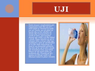 UJI
 Është shumë i rëndësishëm për
organizmin tonë dhe uji më i
mirë është ai i burimit të malit
ose uji i borës, por që pihet në
burim dhe jo kur mbyllet në
shishe dhe transportohet në
vende të tjera, pasi humbet
shumë nga vetitë e tij dhe bëhet
i rëndë. Sepse kthehet në ujë të
ndenjur duke u liruar edhe nga
molekulat e ajrit që ndodheshin
në të dhe duke depozituar në
fund të saj elementët përbërës.
Kjo bën që ky ujë të jetë i rëndë
për stomakun tonë, pasi është
kthyer në një masë unike pa
molekula ajri. Prandaj që uji i
shishes të rifitojë vetitë e tij
fillestarë duhet të pihet i freskët.
 