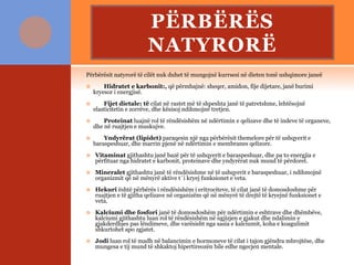 PËRBËRËS
NATYRORË
Përbërësit natyrorë të cilët nuk duhet të mungojnë kurrsesi në dieten tonë ushqimore janeë
 Hidratet e karbonit:, që përmbajnë: sheqer, amidon, fije dijetare, janë burimi
kryesor i energjisë.
 Fijet dietale: të cilat në rastet më të shpeshta janë të patretshme, lehtësojnë
elasticitetin e zorrëve, dhe kësisoj ndihmojnë tretjen.
 Proteinat luajnë rol të rëndësishëm në ndërtimin e qelizave dhe të indeve të organeve,
dhe në ruajtjen e muskujve.
 Yndyrërat (lipidet) paraqesin një nga përbërësit themelore për të ushqyerit e
baraspeshuar, dhe marrin pjenë në ndërtimin e membranes qelizore.
 Vitaminat gjithashtu janë bazë për të ushqyerit e baraspeshuar, dhe pa to energjia e
përfituar nga hidratet e karbonit, proteinave dhe yndyrërat nuk mund të përdoret.
 Mineralet gjithashtu janë të rëndësishme në të ushqyerit e baraspeshuar, i ndihmojnë
organizmit që në mënyrë aktive t`i kryej funksionet e veta.
 Hekuri është përbërës i rëndësishëm i eritrociteve, të cilat janë të domosdoshme për
ruajtjen e të gjitha qelizave në organizëm që në mënyrë të drejtë të kryejnë funksionet e
veta.
 Kalciumi dhe fosfori janë të domosdoshëm për ndërtimin e eshtrave dhe dhëmbëve,
kalciumi gjithashtu luan rol të rëndësishëm në ngjizjen e gjakut dhe ndalimin e
gjakderdhjes pas lëndimeve, dhe varësisht nga sasia e kalciumit, koha e koagulimit
shkurtohet apo zgjatet.
 Jodi luan rol të madh në balancimin e hormoneve të cilat i tajon gjëndra mbrojtëse, dhe
mungesa e tij mund të shkaktoj hipertireozën bile edhe ngecjen mentale.
 