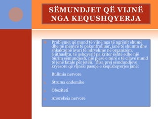 SËMUNDJET QË VIJNË
NGA KEQUSHQYERJA
 Problemet që mund të vijnë nga të ngrënit shumë
dhe në mënyrë të pakontrolluar, janë të shumta dhe
shkaktojnë avari të ndryshme në organizëm.
Gjithashtu, të ushqyerit pa kriter është edhe një
burim sëmundjesh, një pjesë e mirë e të cilave mund
të jenë fatale për jetën. Disa prej sëmdundjeve
kryesore që vijnësi pasoje e kequshqyerjes janë:
1. Bulimia nervore
2. Struma endemike
3. Obeziteti
4. Anoreksia nervore
 