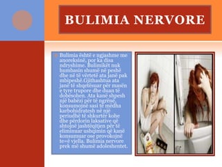 BULIMIA NERVORE
 Bulimia është e ngjashme me
anoreksinë, por ka disa
ndryshime. Bulimikët nuk
humbasin shumë në peshë
dhe në të vërtetë ata janë pak
mbipeshë.Gjithashtua ata
janë të shqetësuar për masën
e tyre trupore dhe duan të
dobësohen. Ata kanë shpesh
një babëzi për të ngrënë,
konsumojnë sasi të mëdha
karbohidratesh në një
periudhë të shkurtër kohe
dhe përdorin laksative që
shtojnë jashtëqitjen për të
eliminuar ushqimin që kanë
konsumuar ose provokojnë
te=ë vjella. Bulimia nervore
prek më shumë adoleshentet.
 