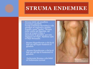 STRUMA ENDEMIKE
 Struma është një zmadhim
jonormal i gjendrës
tiroide,(Glandula thyroidea) e cila
ndodhet në regjionin e gushës.
Populli e quan “gusha”. Struma
është vetëm një shprehje, një
term që tregon rritjen e
abnormale të gjendrës, por nuk
shpjegon më tepër. Mjekësia njeh
tri lloje Strumash:
1. Struma Hyperthyrote e cila ka të
bëjë me një hyper-funksion të
gjendrës
2. Struma Hypothyrote e cila ka të
bëjë me një ulje të funksionit të
gjendrës
3. Eurhyreote Struma e cila është
në funksionim normal
 