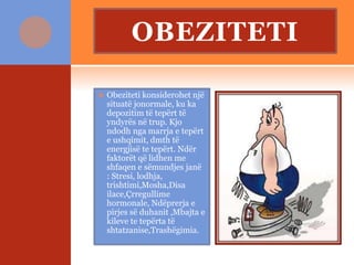 OBEZITETI
 Obeziteti konsiderohet një
situatë jonormale, ku ka
depozitim të tepërt të
yndyrës në trup. Kjo
ndodh nga marrja e tepërt
e ushqimit, dmth të
energjisë te tepërt. Ndër
faktorët që lidhen me
shfaqen e sëmundjes janë
: Stresi, lodhja,
trishtimi,Mosha,Disa
ilace,Çrregullime
hormonale, Ndëprerja e
pirjes së duhanit ,Mbajta e
kileve te tepërta të
shtatzanise,Trashëgimia.
 