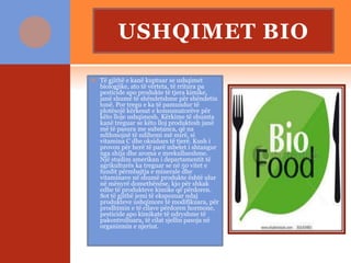 USHQIMET BIO
 Të gjithë e kanë kuptuar se ushqimet
biologjike, ato të vërteta, të rritura pa
pesticide apo produkte të tjera kimike,
janë shumë të shëndetshme për shëndetin
tonë. Por tregu e ka të pamundur të
plotësojë kërkesat e konsumatorëve për
këto lloje ushqimesh. Kërkime të shumta
kanë treguar se këto lloj produktesh janë
më të pasura me substanca, që na
ndihmojnë të ndihemi më mirë, si
vitamina C dhe oksidues të tjerë. Kush i
provon për herë të parë mbetet i shtangur
nga shija dhe aroma e mrekullueshme.
Një studim amerikan i departamentit të
agrikulturës ka treguar se në 50 vitet e
fundit përmbajtja e minerale dhe
vitaminave në shumë produkte është ulur
në mënyrë domethënëse, kjo për shkak
edhe të produkteve kimike që përdoren.
Sot të gjithë jemi të ekspozuar ndaj
produkteve ushqimore të modifikuara, për
prodhimin e të cilave përdoren hormone,
pesticide apo kimikate të ndryshme të
pakontrolluara, të cilat sjellin pasoja në
organizmin e njeriut.
 