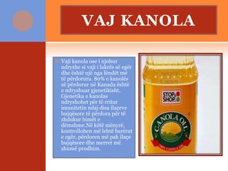 VAJ KANOLA
 Vaji kanola ose i njohur
ndryshe si vaji i lakrës së egër
dhe është një nga lëndët më
të përdorura. 80% e kanolës
së përdorur në Kanada është
e ndryshuar gjenetikisht.
Gjenetika e kanolas
ndryshohet për të rritur
imunitetin ndaj disa ilaçeve
bujqësore të përdora për të
zhdukur bimët e
dëmshme.Në këtë mënyrë,
kontrollohen më lehtë barërat
e egër, përdoren më pak ilaçe
bujqësore dhe merret më
shumë prodhim.
 