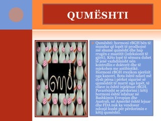 QUMËSHTI
 Qumështi: hormoni rBGH bën të
mundur që lopët të prodhojnë
më shumë qumësht dhe hap
rrugën e mastitit (infeksionit të
gjirit). Këto lopë të sëmura duhet
të jenë vazhdimisht nën
kontrollin e doktorit dhe të
mjekohen me antibiotikë.
Hormoni rBGH rrezikon njerëzit
nga kanceri. Bota është ndarë më
dysh përsa i përket sigurisë së
qumështit të marrë nga lopët, të
cilave iu është injektuar rBGH.
Pavarësisht se përdorimi i këtij
hormoni është ndaluar në
Bashkimin Evropian dhe
Australi, në Amerikë është lejuar
dhe FDA nuk ka vendosur
ndonjë kusht për përdorimin e
këtij qumështi.
 