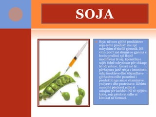 SOJA
 Soja: në mes gjithë produkteve
soja është produkti me një
ndryshim të thellë gjenetik. Në
vitin 2007 më shumë se gjysma e
botës prodhoi një lloj të
modifikuar të saj. Gjenetika e
sojës është ndryshuar për shkaqe
të ndryshme. Arsyet më të
përhapura janë rritja e imunitetit
ndaj insekteve dhe kërpudhave
gjithashtu edhe pasurimi i
produktit nga ana e vitaminave,
yndyrave dhe proteinave. Kështu
mund të përdoret edhe si
ushqim për kafshët. Në të njëjtën
kohë, soja përdoret edhe si
kimikat në farmaci.
 