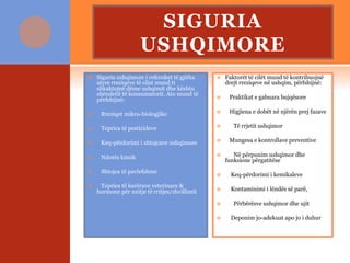 SIGURIA
USHQIMORE
 Siguria ushqimore i referohet të gjitha
atyre rreziqeve të cilat mund ti
shkaktojnë dëme ushqimit dhe kështu
shëndetit të konsumatorit. Ato mund të
përfshijnë:
 Rreziqet mikro-biologjike
 Teprica të pesticideve
 Keq-përdorimi i shtojcave ushqimore
 Ndotës kimik
 Shtojca të pavlefshme
 Teprica të barërave veterinare &
hormone për nxitje të rritjes/zhvillimit
 Faktorët të cilët mund të kontribuojnë
drejt rreziqeve në ushqim, përfshijnë:
 Praktikat e gabuara bujqësore
 Higjiena e dobët në njërën prej fazave
 Të rrjetit ushqimor
 Mungesa e kontrollave preventive
 Në përpunim ushqimor dhe
funksione përgatitëse
 Keq-përdorimi i kemikaleve
 Kontaminimi i lëndës së parë,
 Përbërësve ushqimor dhe ujit
 Deponim jo-adekuat apo jo i duhur
 
