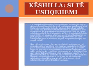 KËSHILLA: SI TË
USHQEHEMI
 Kur uleni për të ngrënë është mirë që vëmendja dhe energjitë tuaja të
përqendrohen tek ushqimi, dhe jo tek veprimet apo mendimet që bëjnë
t’ju largohet oreksi, duke lënë edhe ushqimin. Pasi çdo gjë ka kohën
dhe vendin e saj. Për shembull kur bëni dashuri ju instinktivisht thoni
fjalë të ëmbla, gjë që rrit harmoninë midis jush dhe krijon një raport
më të qëndrueshëm dhe të kënaqshëm për të dy. Prandaj gjatë ngrënies
mund të flitet për ushqimin që po hani apo për ato që keni ngrënë, për
pijet, për plane se ku do mund të hanit diçka të mirë në një klimë
romantike gjë që do të stimulonte tretjen e ushqimit sa më shpejt dhe
me pak energji.
 Hani gjithmonë me orar, dhe mos e prishni atë, pasi organizmi ynë
memorizon këto orare, dhe në orën e caktuar organet e tretjes fillojnë
punën duke derdhur shumë lloj acidrash në stomak gjë që ju bën të
ndjeni uri. Dhe nëse ju nuk hani brenda 20 minutave nga kjo fazë, ato
acidra kalojnë zorrën e trashë nga ku organizmi për ta mbrojtur atë nga
gërryerja derdh lëngje të tjera që bëjnë neutralizimin e acidit. Por jo i
gjithi neutralizohet. Një pjesë edhe arrin të dëmtojë atë. Dhe ana tjetër
negativë e kësaj dukurie është se kur ju hani më pas stomaku ju
përgjigjët me vonesë kërkesave për acid, gjë që vonon tretjen e
ushqimit dhe si rrjedhojë dhimbje të stomakut.
 