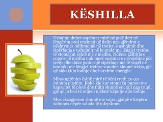 KËSHILLA
 Ushqimi duhet copëtuar mirë në gojë deri në
lëngëzim pasi enzimat që dalin nga gjëndrat e
pështymës ndihmojnë në tretjen e ushqimit dhe
sipërfaqja e ushqimit në kontakt me lëngjet tretëse
të stomakut është më e madhe. Ndërsa gëlltitja e
copave të mëdha nuk merr enzimat e nevojshme për
tretje dhe duke patur një sipërfaqe më të vogël në
kontakt me lëngjet tretëse vonohet shumë tretja, gjë
që shkakton lodhje dhe harxhim energjie.
 Mbas ngrënies është mirë të bëni rreth 20-30
minuta pushim. Kohë kjo kur stomaku punon me
kapacitet të plotë dhe thith shumë energji nga trupi,
gjë që ju bën të ndjeni njëfarë këputje apo lodhje.
 Mos ekzagjeroni shumë me vajra, gjalpë e kripëra
sidomos nëpër sallata të ndryshme.
 