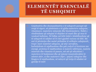 ELEMENTËT ESENCIALË
TË USHQIMIT
 Llojshmëria dhe shumanshmëria e të ushqyerit paraqet një
rrugë të sigurt, në plotësimin e të gjitha materieve ushqyese,
vitaminave, materieve minerale dhe bioelementeve. Është e
rëndësishme që ushqimi të shijohet në masë dhe që mos të
vendosë kufizime. Në lidhje më këtë është e këshillueshme që
të ushqyerit të ndahet në tri deri gjashtë racione në ditë. Me
anë të përzierjes dhe sasisë përkatëse të artikujve ushqimorë,
trupi i merr materiet ushqyese, që atij i nevojiten,
karbohidrate të mjaftueshme dhe pak yndyrë si furnizues me
energji, proteina të mjaftueshme si materie ndërtuese, materie
minerale dhe vitamina të pasura, më atë që ndryshimi i
materieve të funksionoi dhe që sistemi imun(mbrojtës) të
mbetet aktiv, si dhe materieve (fijet / pejzat) ushqyese dhe
lëngjeve të mjaftueshme, në mënyrë që tretja të mbahet në
gjendje të mirë
 
