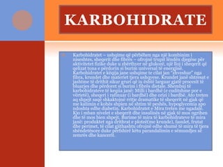 KARBOHIDRATE
 Karbohidratet – ushqime që përbëhen nga një kombinim i
niseshtes, sheqerit dhe fibrës – ofrojnë trupit lëndën djegëse për
aktivitetet fizike duke u zbërthyer në glukozë, një lloj i sheqerit që
qelizat tona e përdorin si burim universal të energjisë.
Karbohidratet e këqija jane ushqime te cilat jan “zhveshur” nga
fibra, krundet dhe materiet tjera ushqyese. Krundet janë shtresat e
jashtme të drithit sikur gruri që iu është larguar gjatë procesit të
bluarjes dhe përdoret si burim i fibrës dietale. Shembuj të
karbohidrateve të keqiia janë: Milli i bardhë (e cuditshme por e
vërtetë), sheqeri i rafinuar (i bardhë) dhe orizi i bardhë. Ato treten
aq shpejt saqë shkaktojnë rritje dramatike të sheqerit në gjak që
me kalimin e kohës shpien në shtim të peshës, hypoglycemia apo
ndoshta edhe diabetin. Karbohidratet e Mira treten me ngadalë.
Kjo i mban nivelet e sheqerit dhe insulinës në gjak të mos ngrihen
dhe të mos bien shpejt. Burime të mira të karbohidrateve të mira
janë: produktet nga drithrat e ploteë(me krunde), fasulet, frutat
dhe perimet, të cilat gjithashtu ofrojnë edhe shumë të mira të tjera
shëndetësore duke përfshirë këtu parandalimin e sëmundjes së
zemrës dhe kancerit.
 