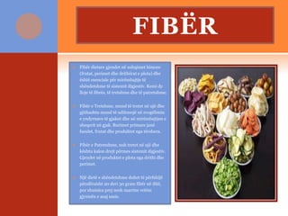 FIBËR
 Fibër dietare gjendet në ushqimet bimore
(frutat, perimet dhe drithërat e plota) dhe
është esenciale për mirëmbajtje të
shëndetshme të sistemit digjestiv. Kemi dy
lloje të fibrës, të tretshme dhe të patretshme:
 Fibër e Tretshme, mund të tretet në ujë dhe
gjithashtu mund të ndihmojë në zvogëlimin
e yndyrnave të gjakut dhe në mirëmbajtjen e
sheqerit në gjak. Burimet primare janë
fasulet, frutat dhe produktet nga tërshera.
 Fibër e Patretshme, nuk tretet në ujë dhe
kështu kalon drejt përmes sistemit digjestiv.
Gjendet në produktet e plota nga drithi dhe
perimet.
 Një dietë e shëndetshme duhet të përfshijë
përafërsisht 20 deri 30 gram fibër në ditë,
por shumica prej nesh marrim vetëm
gjysmën e asaj sasie.
 