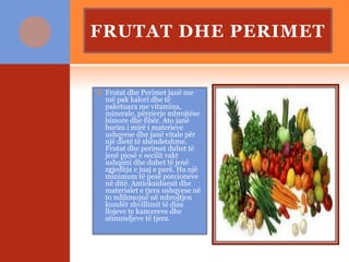 FRUTAT DHE PERIMET
 Frutat dhe Perimet janë me
më pak kalori dhe të
paketuara me vitamina,
minerale, përzierje mbrojtëse
bimore dhe fibër. Ato janë
burim i mirë i materieve
ushqyese dhe janë vitale për
një dietë të shëndetshme.
Frutat dhe perimet duhet të
jenë pjesë e secilit vakt
ushqimi dhe duhet të jenë
zgjedhja e juaj e parë. Ha një
minimum të pesë porcioneve
në ditë. Antioksiduesit dhe
materialet e tjera ushqyese në
to ndihmojnë në mbrojtjen
kundër zhvillimit të disa
llojeve te kancereve dhe
sëmundjeve të tjera.
 