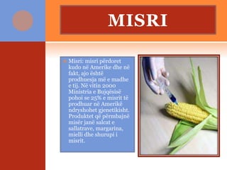 MISRI
 Misri: misri përdoret
kudo në Amerike dhe në
fakt, ajo është
prodhuesja më e madhe
e tij. Në vitin 2000
Ministria e Bujqësisë
pohoi se 25% e misrit të
prodhuar në Amerikë
ndryshohet gjenetikisht.
Produktet që përmbajnë
misër janë salcat e
sallatrave, margarina,
mielli dhe shurupi i
misrit.
 