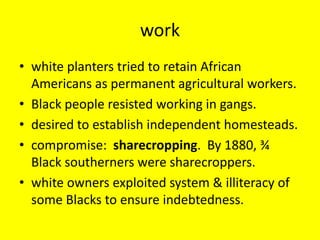 work
• white planters tried to retain African
  Americans as permanent agricultural workers.
• Black people resisted working in gangs.
• desired to establish independent homesteads.
• compromise: sharecropping. By 1880, ¾
  Black southerners were sharecroppers.
• white owners exploited system & illiteracy of
  some Blacks to ensure indebtedness.
 