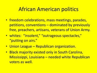 African American politics
• freedom celebrations, mass meetings, parades,
  petitions, conventions – dominated by previously
  free, preachers, artisans, veterans of Union Army.
• whites: “insolent,” “outrageous spectacles,”
  “putting on airs.”
• Union League – Republican organization.
• Black majority existed only in South Carolina,
  Mississippi, Louisiana – needed white Republican
  voters as well.
 