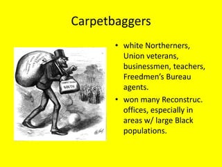 Carpetbaggers
       • white Northerners,
         Union veterans,
         businessmen, teachers,
         Freedmen’s Bureau
         agents.
       • won many Reconstruc.
         offices, especially in
         areas w/ large Black
         populations.
 