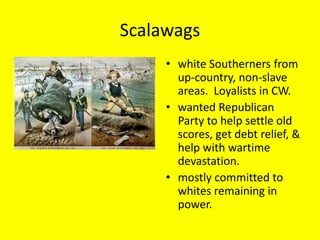 Scalawags
     • white Southerners from
       up-country, non-slave
       areas. Loyalists in CW.
     • wanted Republican
       Party to help settle old
       scores, get debt relief, &
       help with wartime
       devastation.
     • mostly committed to
       whites remaining in
       power.
 