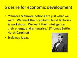S desire for economic development
• “Yankees & Yankee notions are just what we
  want. We want their capital to build factories
  & workshops. We want their intelligence,
  their energy, and enterprise.” (Thomas Settle,
  North Carolina)
• Scalawag ideas.
 