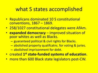 what S states accomplished
• Republicans dominated 10 S constitutional
  conventions, 1867 – 1869.
• 258/1027 constitutional delegates were AfAm.
• expanded democracy – improved situation of
  poor whites as well as Blacks.
  – guaranteed political & civil rights for Blacks.
  – abolished property qualifcatns. for voting & juries.
  – abolished imprisonment for debt.
• created 1st state-funded systems of education.
• more than 600 Black state legislators post-CW.
 