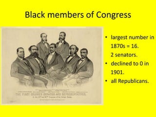 Black members of Congress

                  • largest number in
                    1870s = 16.
                    2 senators.
                  • declined to 0 in
                    1901.
                  • all Republicans.
 