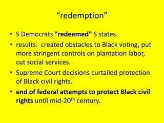 “redemption”
• S Democrats “redeemed” S states.
• results: created obstacles to Black voting, put
  more stringent controls on plantation labor,
  cut social services.
• Supreme Court decisions curtailed protection
  of Black civil rights.
• end of federal attempts to protect Black civil
  rights until mid-20th century.
 