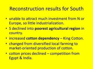 Reconstruction results for South
• unable to attract much investment from N or
  Europe, so little industrialization.
• S declined into poorest agricultural region in
  country.
• increased cotton dependency – King Cotton.
• changed from diversified local farming to
  market-oriented production of cotton.
• cotton prices declined – competition from
  Egypt & India.
 
