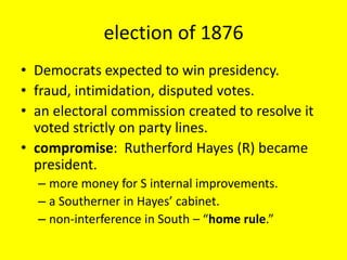 election of 1876
• Democrats expected to win presidency.
• fraud, intimidation, disputed votes.
• an electoral commission created to resolve it
  voted strictly on party lines.
• compromise: Rutherford Hayes (R) became
  president.
  – more money for S internal improvements.
  – a Southerner in Hayes’ cabinet.
  – non-interference in South – “home rule.”
 