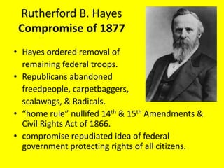 Rutherford B. Hayes
 Compromise of 1877
• Hayes ordered removal of
  remaining federal troops.
• Republicans abandoned
  freedpeople, carpetbaggers,
  scalawags, & Radicals.
• “home rule” nullifed 14th & 15th Amendments &
  Civil Rights Act of 1866.
• compromise repudiated idea of federal
  government protecting rights of all citizens.
 