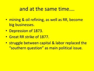 and at the same time….
• mining & oil refining, as well as RR, become
  big businesses.
• Depression of 1873.
• Great RR strike of 1877.
• struggle between capital & labor replaced the
  “southern question” as main political issue.
 