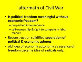 aftermath of Civil War
• Is political freedom meaningful without
  economic freedom?
  – propertied independence.
  – self-ownership & right to compete in labor
    market.
• Reconstruction solidified separation of
  political & economic spheres.
• old idea of economy autonomy as essence of
  freedom became idea of radicals only.
 