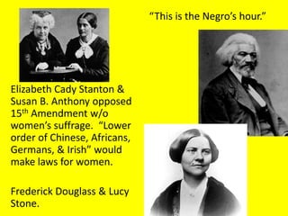 “This is the Negro’s hour.”




Elizabeth Cady Stanton &
Susan B. Anthony opposed
15th Amendment w/o
women’s suffrage. “Lower
order of Chinese, Africans,
Germans, & Irish” would
make laws for women.

Frederick Douglass & Lucy
Stone.
 