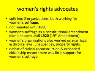 women’s rights advocates
• split into 2 organizations, both working for
  women’s suffrage.
• not reunited until 1890.
• women’s suffrage as a constitutional amendment
  didn’t happen until 1920 (19th Amendment).
• women’s organizations also worked on marriage
  & divorce laws, unequal pay, property rights.
• defeat of radical reconstruction & expanded
  citizenship meant there was little support for
  women’s suffrage.
 