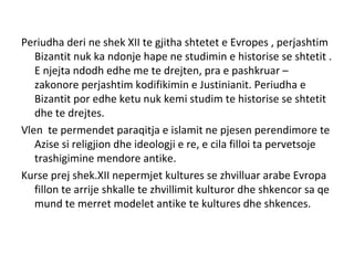 Periudha deri ne shek XII te gjitha shtetet e Evropes , perjashtim
Bizantit nuk ka ndonje hape ne studimin e historise se shtetit .
E njejta ndodh edhe me te drejten, pra e pashkruar –
zakonore perjashtim kodifikimin e Justinianit. Periudha e
Bizantit por edhe ketu nuk kemi studim te historise se shtetit
dhe te drejtes.
Vlen te permendet paraqitja e islamit ne pjesen perendimore te
Azise si religjion dhe ideologji e re, e cila filloi ta pervetsoje
trashigimine mendore antike.
Kurse prej shek.XII nepermjet kultures se zhvilluar arabe Evropa
fillon te arrije shkalle te zhvillimit kulturor dhe shkencor sa qe
mund te merret modelet antike te kultures dhe shkences.
 