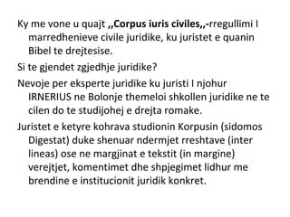 Ky me vone u quajt ,,Corpus iuris civiles,,-rregullimi I
marredhenieve civile juridike, ku juristet e quanin
Bibel te drejtesise.
Si te gjendet zgjedhje juridike?
Nevoje per eksperte juridike ku juristi I njohur
IRNERIUS ne Bolonje themeloi shkollen juridike ne te
cilen do te studijohej e drejta romake.
Juristet e ketyre kohrava studionin Korpusin (sidomos
Digestat) duke shenuar ndermjet rreshtave (inter
lineas) ose ne margjinat e tekstit (in margine)
verejtjet, komentimet dhe shpjegimet lidhur me
brendine e institucionit juridik konkret.
 