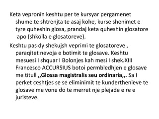 Keta vepronin keshtu per te kursyar pergamenet
shume te shtrenjta te asaj kohe, kurse shenimet e
tyre quheshin glosa, prandaj keta quheshin glosatore
apo (shkolla e glosatoreve).
Keshtu pas dy shekujsh veprimi te glosatoreve ,
paraqitet nevoja e botimit te glosave. Keshtu
mesuesi I shquar I Bolonjes kah mesi I shek.XIII
Francesco ACCURSIUS botoi permbledhjen e glosave
me titull ,,Glossa magistralis seu ordinaria,,. Sa I
perket ceshtjes se se eliminimit te kunderthenieve te
glosave me vone do te merret nje plejade e re e
juristeve.
 