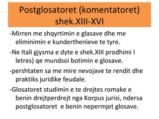 Postglosatoret (komentatoret)
shek.XIII-XVI
-Mirren me shqyrtimin e glasave dhe me
eliminimin e kunderthenieve te tyre.
-Ne Itali gjysma e dyte e shek.XIII prodhimi I
letres) qe mundsoi botimin e glosave.
-pershtaten sa me mire nevojave te rendit dhe
praktiks juridike feudale.
-Glosatoret studimin e te drejtes romake e
benin drejtperdrejt nga Korpus jurisi, ndersa
postglosatoret e benin nepermjet glosave.
 