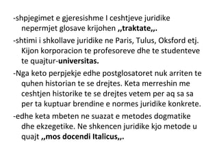 -shpjegimet e gjeresishme I ceshtjeve juridike
nepermjet glosave krijohen ,,traktate,,.
-shtimi i shkollave juridike ne Paris, Tulus, Oksford etj.
Kijon korporacion te profesoreve dhe te studenteve
te quajtur-universitas.
-Nga keto perpjekje edhe postglosatoret nuk arriten te
quhen historian te se drejtes. Keta merreshin me
ceshtjen historike te se drejtes vetem per aq sa sa
per ta kuptuar brendine e normes juridike konkrete.
-edhe keta mbeten ne suazat e metodes dogmatike
dhe ekzegetike. Ne shkencen juridike kjo metode u
quajt ,,mos docendi Italicus,,.
 