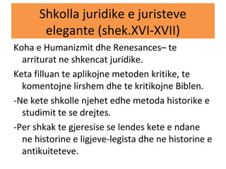 Shkolla juridike e juristeve
elegante (shek.XVI-XVII)
Koha e Humanizmit dhe Renesances– te
arriturat ne shkencat juridike.
Keta filluan te aplikojne metoden kritike, te
komentojne lirshem dhe te kritikojne Biblen.
-Ne kete shkolle njehet edhe metoda historike e
studimit te se drejtes.
-Per shkak te gjeresise se lendes kete e ndane
ne historine e ligjeve-legista dhe ne historine e
antikuiteteve.
 