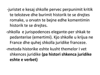 -juristet e kesaj shkolle pervec perpunimit kritik
te teksteve dhe burimit historik te se drejtes
romake, u orvatn te bejne edhe komentimin
historik te se drejtes.
-shkolla e jurispodences elegante-per shkak te
pedanterise (emertimi). Kjo shkolle u krijua ne
France dhe quhej shkolla juridike franceze.
-metoda historike eshte kusht themelor I vet
shkences juridike (pa histori shkenca juridike
eshte e verbet)
 