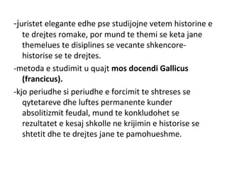 -juristet elegante edhe pse studijojne vetem historine e
te drejtes romake, por mund te themi se keta jane
themelues te disiplines se vecante shkencore-
historise se te drejtes.
-metoda e studimit u quajt mos docendi Gallicus
(francicus).
-kjo periudhe si periudhe e forcimit te shtreses se
qytetareve dhe luftes permanente kunder
absolitizmit feudal, mund te konkludohet se
rezultatet e kesaj shkolle ne krijimin e historise se
shtetit dhe te drejtes jane te pamohueshme.
 