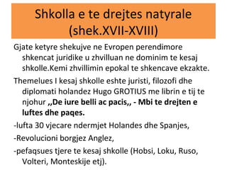Shkolla e te drejtes natyrale
(shek.XVII-XVIII)
Gjate ketyre shekujve ne Evropen perendimore
shkencat juridike u zhvilluan ne dominim te kesaj
shkolle.Kemi zhvillimin epokal te shkencave ekzakte.
Themelues I kesaj shkolle eshte juristi, filozofi dhe
diplomati holandez Hugo GROTIUS me librin e tij te
njohur ,,De iure belli ac pacis,, - Mbi te drejten e
luftes dhe paqes.
-lufta 30 vjecare ndermjet Holandes dhe Spanjes,
-Revolucioni borgjez Anglez,
-pefaqsues tjere te kesaj shkolle (Hobsi, Loku, Ruso,
Volteri, Monteskije etj).
 