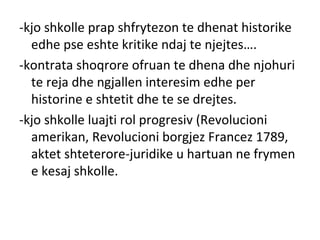 -kjo shkolle prap shfrytezon te dhenat historike
edhe pse eshte kritike ndaj te njejtes….
-kontrata shoqrore ofruan te dhena dhe njohuri
te reja dhe ngjallen interesim edhe per
historine e shtetit dhe te se drejtes.
-kjo shkolle luajti rol progresiv (Revolucioni
amerikan, Revolucioni borgjez Francez 1789,
aktet shteterore-juridike u hartuan ne frymen
e kesaj shkolle.
 